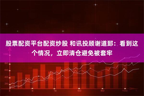股票配资平台配资炒股 和讯投顾谢道郅：看到这个情况，立即清仓避免被套牢