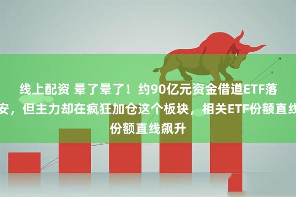 线上配资 晕了晕了！约90亿元资金借道ETF落袋为安，但主力却在疯狂加仓这个板块，相关ETF份额直线飙升