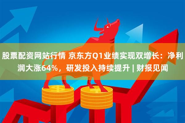 股票配资网站行情 京东方Q1业绩实现双增长：净利润大涨64%，研发投入持续提升 | 财报见闻