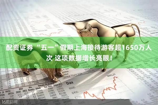 配资证券 “五一”假期上海接待游客超1650万人次 这项数据增长亮眼！