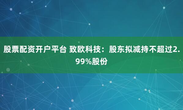 股票配资开户平台 致欧科技：股东拟减持不超过2.99%股份