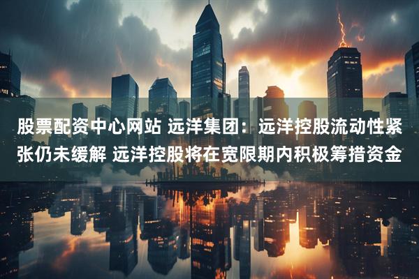 股票配资中心网站 远洋集团：远洋控股流动性紧张仍未缓解 远洋控股将在宽限期内积极筹措资金
