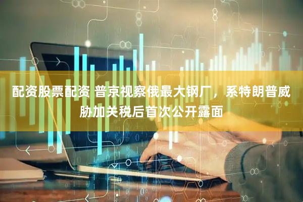 配资股票配资 普京视察俄最大钢厂，系特朗普威胁加关税后首次公开露面