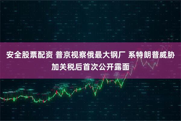 安全股票配资 普京视察俄最大钢厂 系特朗普威胁加关税后首次公开露面