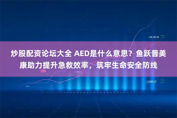 炒股配资论坛大全 AED是什么意思？鱼跃普美康助力提升急救效率，筑牢生命安全防线