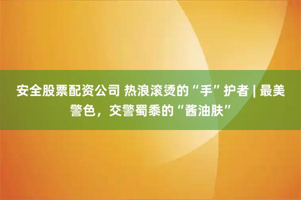 安全股票配资公司 热浪滚烫的“手”护者 | 最美警色，交警蜀黍的“酱油肤”