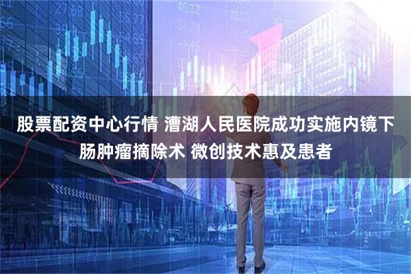 股票配资中心行情 漕湖人民医院成功实施内镜下肠肿瘤摘除术 微创技术惠及患者