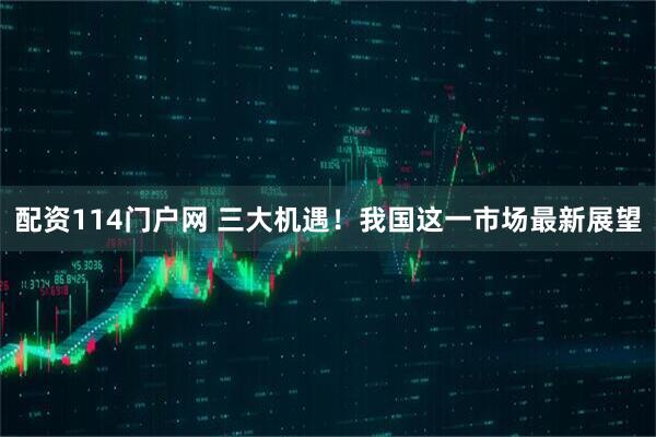 配资114门户网 三大机遇！我国这一市场最新展望