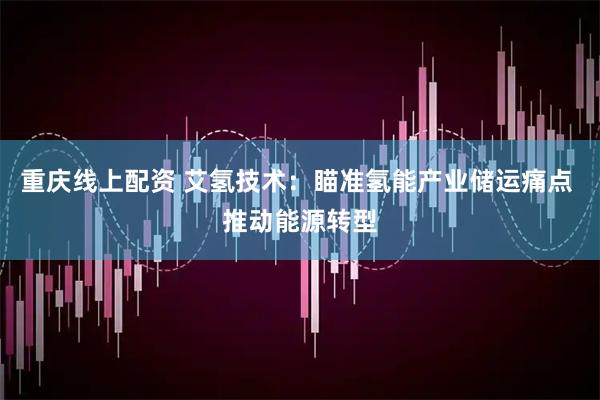 重庆线上配资 艾氢技术：瞄准氢能产业储运痛点 推动能源转型