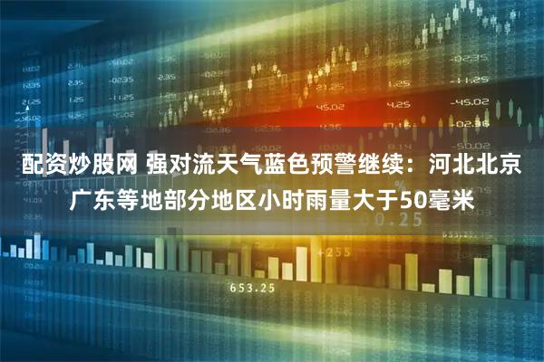 配资炒股网 强对流天气蓝色预警继续：河北北京广东等地部分地区小时雨量大于50毫米