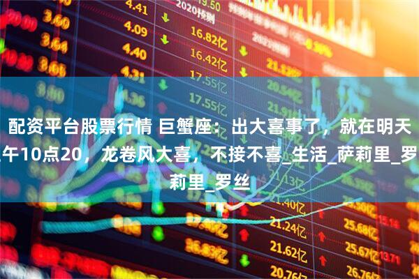 配资平台股票行情 巨蟹座：出大喜事了，就在明天上午10点20，龙卷风大喜，不接不喜_生活_萨莉里_罗丝
