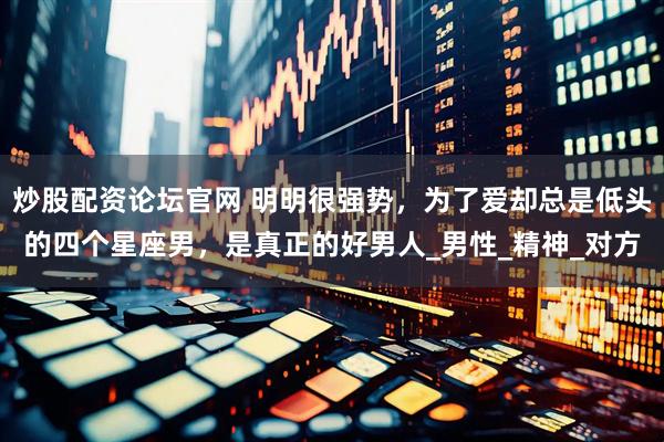 炒股配资论坛官网 明明很强势，为了爱却总是低头的四个星座男，是真正的好男人_男性_精神_对方