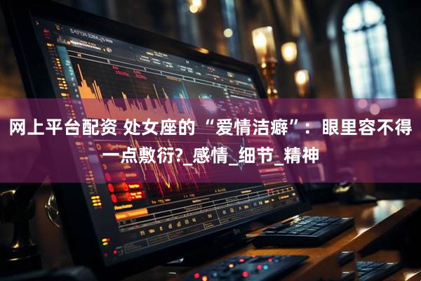 网上平台配资 处女座的 “爱情洁癖”：眼里容不得一点敷衍?_感情_细节_精神