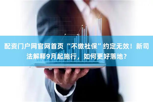 配资门户网官网首页 “不缴社保”约定无效！新司法解释9月起施行，如何更好落地？