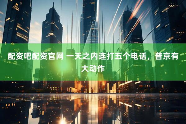 配资吧配资官网 一天之内连打五个电话，普京有大动作