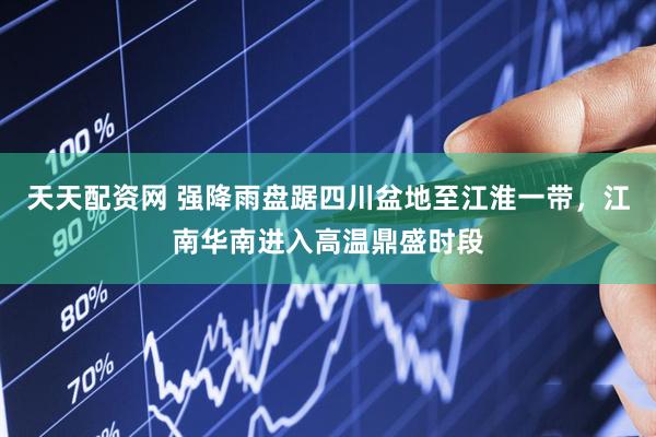 天天配资网 强降雨盘踞四川盆地至江淮一带，江南华南进入高温鼎盛时段