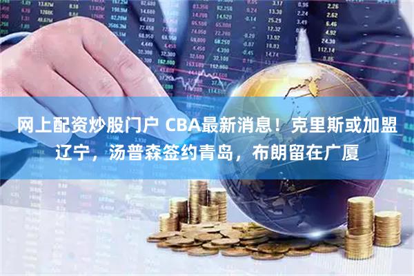 网上配资炒股门户 CBA最新消息！克里斯或加盟辽宁，汤普森签约青岛，布朗留在广厦