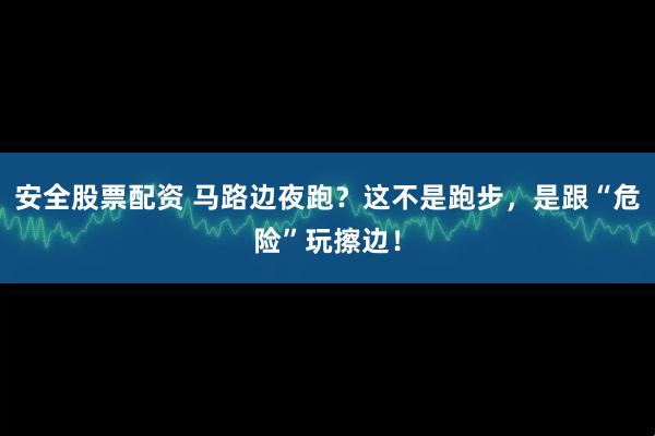 安全股票配资 马路边夜跑？这不是跑步，是跟“危险”玩擦边！