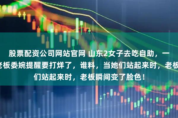 股票配资公司网站官网 山东2女子去吃自助，一直吃到晚上，老板委婉提醒要打烊了，谁料，当她们站起来时，老板瞬间变了脸色！