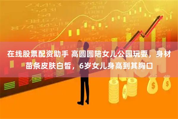 在线股票配资助手 高圆圆陪女儿公园玩耍，身材苗条皮肤白皙，6岁女儿身高到其胸口