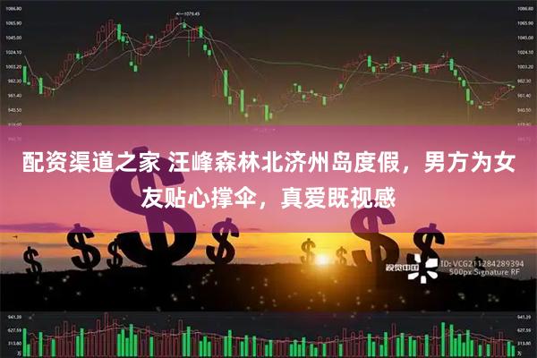 配资渠道之家 汪峰森林北济州岛度假，男方为女友贴心撑伞，真爱既视感
