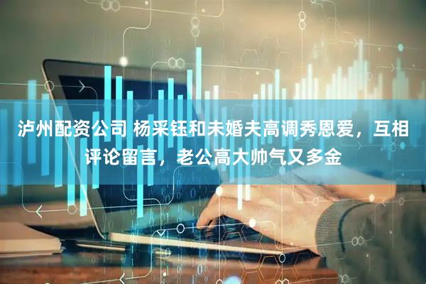 泸州配资公司 杨采钰和未婚夫高调秀恩爱，互相评论留言，老公高大帅气又多金