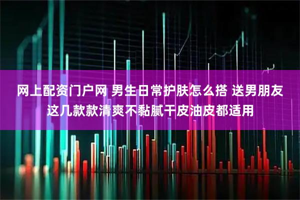 网上配资门户网 男生日常护肤怎么搭 送男朋友这几款款清爽不黏腻干皮油皮都适用