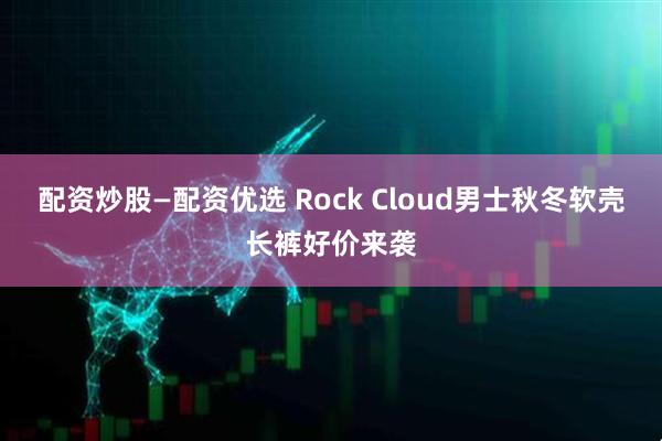 配资炒股—配资优选 Rock Cloud男士秋冬软壳长裤好价来袭