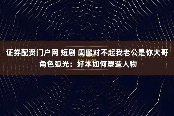 证券配资门户网 短剧 闺蜜对不起我老公是你大哥 角色弧光：好本如何塑造人物