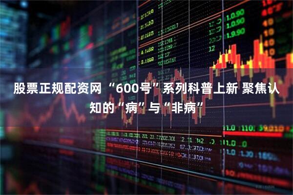 股票正规配资网 “600号”系列科普上新 聚焦认知的“病”与“非病”