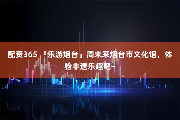 配资365 「乐游烟台」周末来烟台市文化馆，体验非遗乐趣吧~
