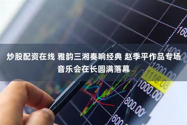 炒股配资在线 雅韵三湘奏响经典 赵季平作品专场音乐会在长圆满落幕
