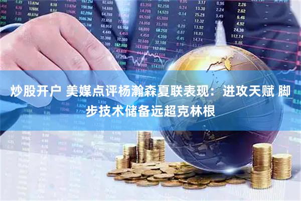 炒股开户 美媒点评杨瀚森夏联表现：进攻天赋 脚步技术储备远超克林根