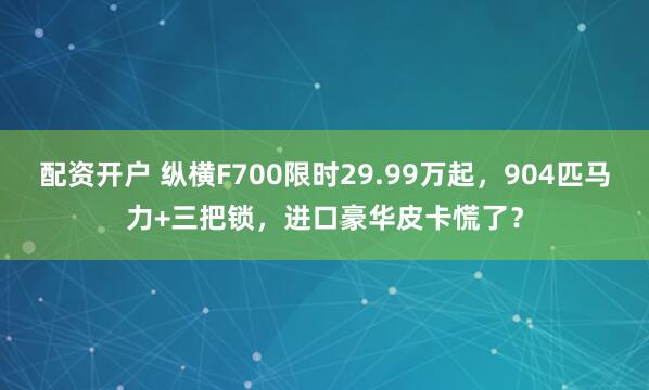 配资开户 纵横F700限时29.99万起，904匹马力+三把锁，进口豪华皮卡慌了？