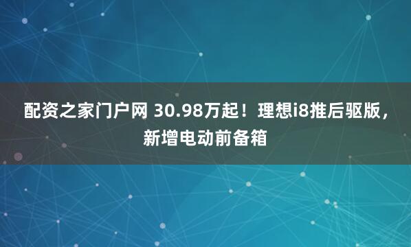 配资之家门户网 30.98万起！理想i8推后驱版，新增电动前备箱