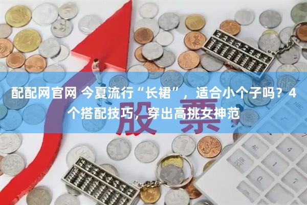 配配网官网 今夏流行“长裙”，适合小个子吗？4个搭配技巧，穿出高挑女神范