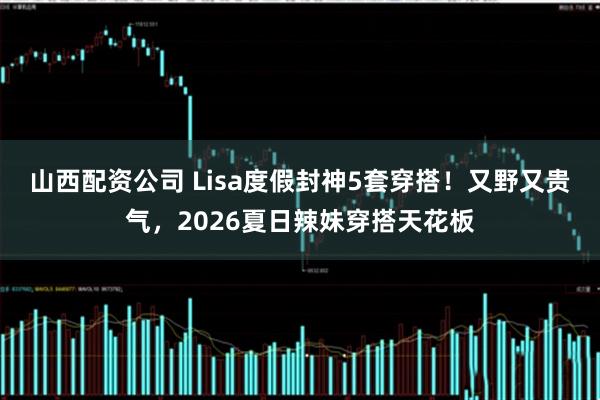 山西配资公司 Lisa度假封神5套穿搭！又野又贵气，2026夏日辣妹穿搭天花板
