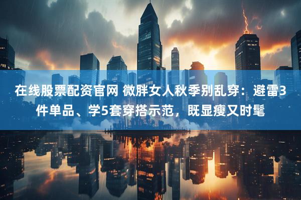 在线股票配资官网 微胖女人秋季别乱穿：避雷3件单品、学5套穿搭示范，既显瘦又时髦